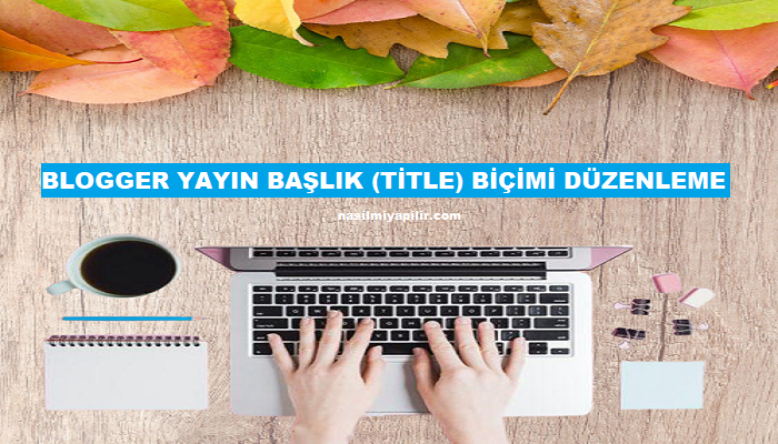 Blogger Yayın Başlık (Title) Biçimi Düzenleme ve SEO İçin Önemi